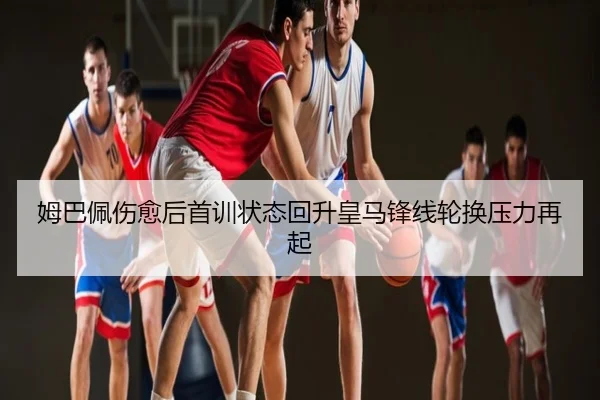姆巴佩伤愈后首训状态回升皇马锋线轮换压力再起