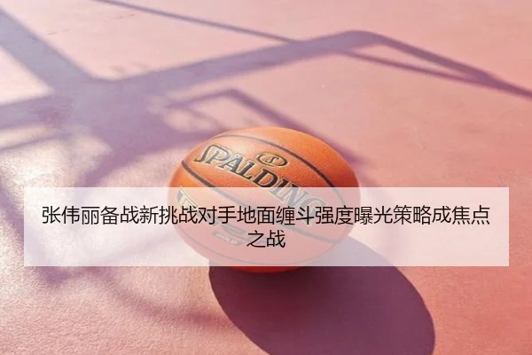 张伟丽备战新挑战对手地面缠斗强度曝光策略成焦点之战