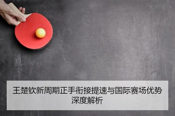 王楚钦新周期正手衔接提速与国际赛场优势深度解析