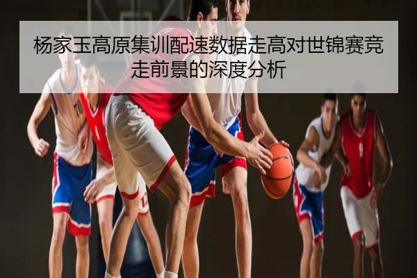 杨家玉高原集训配速数据走高对世锦赛竞走前景的深度分析