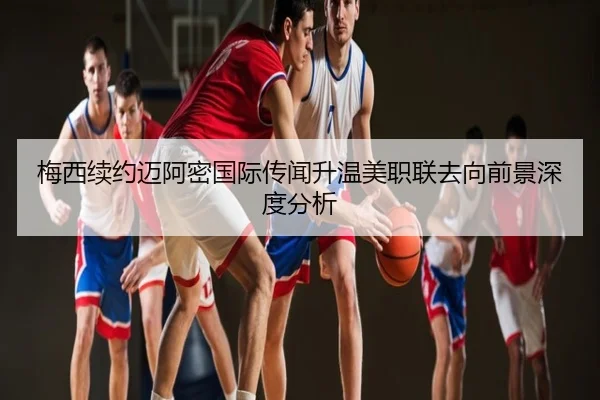 梅西续约迈阿密国际传闻升温美职联去向前景深度分析